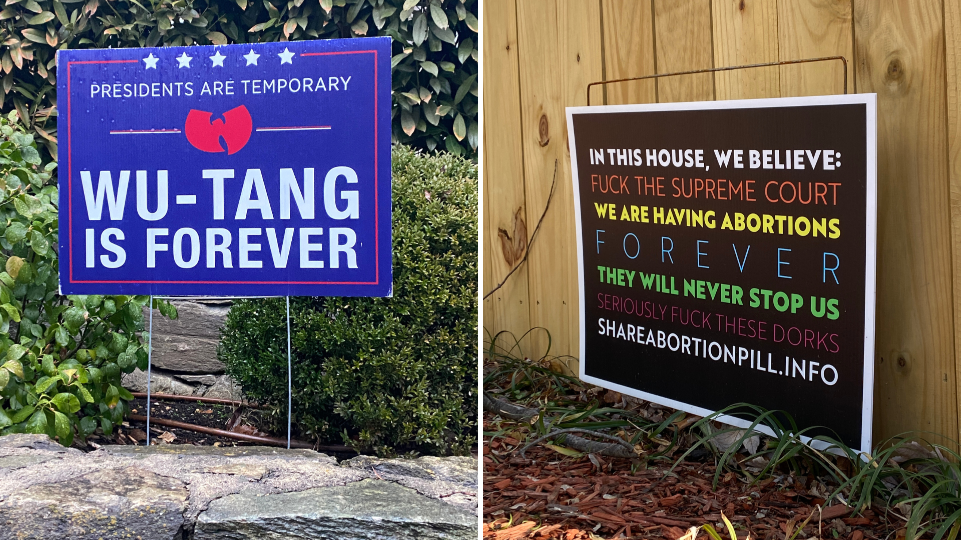 Left: A yard sign that says "Presidents are temporary. WuTang is forever." Right: "A yard sign that says "In this house we believe: Fuck the Supreme Court, We are having abortions forever, they will never stop us, seriously, fuck these dorks, shareabortionpill.info"