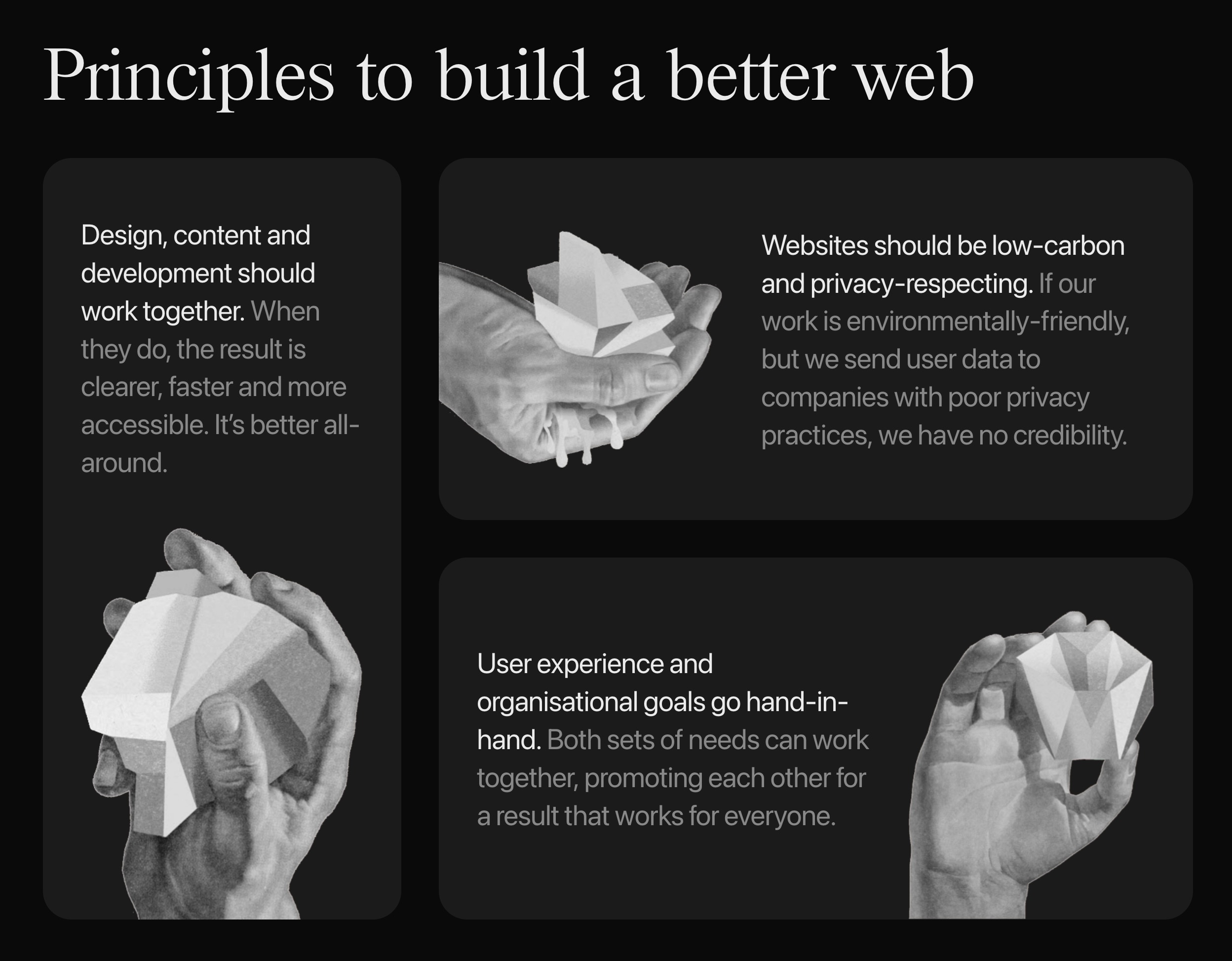 Principles to build a better web: 1) Design, content and development should work together. When they do, the result is clearer, faster and more accessible. It’s better all-around. 2) Websites should be low-carbon and privacy-respecting. If our work is environmentally-friendly, but we send user data to companies with poor privacy practices, we have no credibility. 3) User experience and organisational goals go hand-in-hand. Both sets of needs can work together, promoting each other for a result that works for everyone.